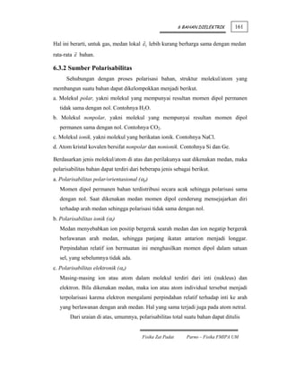 6 BAHAN DIELEKTRIK      161


Hal ini berarti, untuk gas, medan lokal ε 1 lebih kurang berharga sama dengan medan
rata-rata ε bahan.

6.3.2 Sumber Polarisabilitas
      Sehubungan dengan proses polarisasi bahan, struktur molekul/atom yang
membangun suatu bahan dapat dikelompokkan menjadi berikut.
a. Molekul polar, yakni molekul yang mempunyai resultan momen dipol permanen
   tidak sama dengan nol. Contohnya H2O.
b. Molekul nonpolar, yakni molekul yang mempunyai resultan momen dipol
   permanen sama dengan nol. Contohnya CO2.
c. Molekul ionik, yakni molekul yang berikatan ionik. Contohnya NaCl.
d. Atom kristal kovalen bersifat nonpolar dan nonionik. Contohnya Si dan Ge.

Berdasarkan jenis molekul/atom di atas dan perilakunya saat dikenakan medan, maka
polarisabilitas bahan dapat terdiri dari beberapa jenis sebagai berikut.
a. Polarisabilitas polar/orientasional (αp)
   Momen dipol permanen bahan terdistribusi secara acak sehingga polarisasi sama
   dengan nol. Saat dikenakan medan momen dipol cenderung mensejajarkan diri
   terhadap arah medan sehingga polarisasi tidak sama dengan nol.
b. Polarisabilitas ionik (αi)
   Medan menyebabkan ion positip bergerak searah medan dan ion negatip bergerak
   berlawanan arah medan, sehingga panjang ikatan antarion menjadi longgar.
   Perpindahan relatif ion bermuatan ini menghasilkan momen dipol dalam satuan
   sel, yang sebelumnya tidak ada.
c. Polarisabilitas elektronik (αe)
   Masing-masing ion atau atom dalam molekul terdiri dari inti (nukleus) dan
   elektron. Bila dikenakan medan, maka ion atau atom individual tersebut menjadi
   terpolarisasi karena elektron mengalami perpindahan relatif terhadap inti ke arah
   yang berlawanan dengan arah medan. Hal yang sama terjadi juga pada atom netral.
       Dari uraian di atas, umumnya, polarisabilitas total suatu bahan dapat ditulis


                                         Fisika Zat Padat      Parno – Fisika FMIPA UM
 