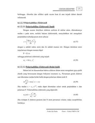 6 BAHAN DIELEKTRIK      171

berhingga. Absorbsi dan refleksi optik secara kuat di atas terjadi dalam daerah
inframerah.

6.3.2.3 Polarisabilitas Elektronik
6.3.2.3.1 Polarisabilitas Elektronik Statik
       Dengan asumsi distribusi elektron uniform di sekitar atom, dikenakannya
medan ε pada atom, melalui hukum elektrostatik, menyebabkan inti mengalami
perpindahan terhadap pusat atom sebesar
          ⎛ 4π ∈o ra3 ⎞
        x=⎜
          ⎜ Ze ⎟ε
                      ⎟                                                      (6.57)
          ⎝           ⎠
dengan ra adalah radius atom dan Ze adalah muatan inti. Dengan demikian atom
terpolarisasi dengan momen dipol
       P=Zex
sehingga polarisasi elektronik yang terjadi
        α e = 4π ∈o ra3                                                      (6.58)


6.3.2.3.2 Polarisabilitas Elektronik Bolak-balik
       Dalam hal ini diasumsikan bahwa elektron dalam atom mengalami gaya pulih
elastik yang bersesuaian dengan frekuensi resonansi ωo. Persamaan gerak elektron
saat dikenakan medan bolak-balik dengan polarisasi dalam arah-X
             d 2x
        m         + mω o x = −e ε
                       2
                                                                             (6.59)
             dt 2
Jika medan ε = εx e-iωt, maka dapat ditentukan solusi untuk perpindahan x dan
polarisasi P. Polarisabilitas elektronik yang diperoleh
                   e2 / m
        α e (ω ) = 2                                                         (6.60)
                  ωo − ω 2
Jika terdapat Z elektron peratom dan N atom persatuan volume, maka suseptibilitas
listriknya



                                        Fisika Zat Padat      Parno – Fisika FMIPA UM
 
