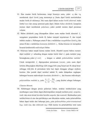 6 BAHAN DIELEKTRIK      177

01. Dua muatan listrik berlawanan, tetapi besarnya sama, yakni –q dan +q,
  membentuk dipol listrik yang momennya p. Suatu dipol listrik menimbulkan
  medan listrik di sekitarnya. Jika suatu dipol dalam medan listrik eksternal, maka
  timbul torsi dan energi potensial pada dipol. Dalam bahan dielektrik, kumpulan
  momen dipol membentuk polarisasi, yakni jumlah momen dipol persatuan
  volume.
02. Bahan dielektrik yang ditempatkan dalam suatu medan listrik eksternal ε o

  mengalami perpindahan listrik D, bahan menjadi terpolarisasi P, dan terjadi
  induksi medan ε. Hubungan antara P dan ε melahirkan suseptibilitas listrik χ, dan
  antara D dan ε melahirkan konstanta dielektrik ∈r . Kedua besaran ini merupakan
  besaran karakteristik makroskopis bahan.
03. Polarisasi bahan terjadi karena medan listrik. Diambil asumsi bahwa momen
  dipol molekul p sebanding dengan medan listrik lokal ε l pada molekul yang

  bersangkutan, yakni p = α ε l      , dengan α adalah polarisabilitas molekul.
  Untuk memperoleh ε l dipergunakan perumusan Lorentz, yaitu suatu dipol

  tertentu dibayangkan dikelilingi oleh rongga bola yang berjari-jari R cukup besar
  sehingga titik-titik di permukaan bola luar dapat dianggap sebagai medium
  kontinu. Jika jumlah dipol molekul adalah N, maka didapatkan ungkapan
  hubungan besaran makroskopis konstanta dielektrik ∈r dan besaran mikroskopis
                                     ∈r −1 Nα
  polarisabilitas molekul α, yaitu        =     , yang disebut sebagai hubungan
                                     ∈r +2 3 ∈o

  Clausius-Mosotti.
04. Sehubungan dengan proses polarisasi bahan, struktur molekul/atom yang
  membangun suatu bahan dapat dikelompokkan menjadi molekul polar, nonpolar,
  ionik, dan atom kristal kovalen bersifat nonpolar dan nonionik. Berdasarkan jenis
  molekul/atom di atas dan perilakunya saat dikenakan medan, maka polarisabilitas
  bahan dapat terdiri dari beberapa jenis, yaitu polarisabilitas polar/orientasional
  (αp), ionik (αi), dan elektronik (αe). Oleh karena itu polarisabilitas total suatu


                                      Fisika Zat Padat      Parno – Fisika FMIPA UM
 