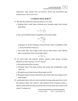 6 BAHAN DIELEKTRIK      179

  terpolarisasi secara spontan (fasa ferroelektrik). Dalam fasa ferroelektrik juga
  terdapat domain dan loop histerisis.

                           LATIHAN SOAL BAB VI
01. Bertolak dari medan lokal dalam persamaan (6.18), maka
  a. Buktikan bahwa untuk bahan dielektrik linier isotropik medan lokal tersebut
     dapat ditulis
                                            ⎛      χ⎞
                                      ε l = ⎜1 +    ⎟ε
                                            ⎝      3⎠
  b. Dari soal (a) buktikan bahwa suseptibilitas listrik bahan adalah
                                            Nα / ∈o
                                       χ=
                                               Nα
                                            1−
                                               3 ∈o

     (Ungkapan ini disebut hubungan Clausius-Mosotti antara suseptibilitas listrik
      χ dan polarisabilitas molekul α)
  c. Jika medan lokal sama dengan medan rata-rata dalam bahan, maka buktikan
     bahwa suseptibilitas listrik soal (b) dapat ditulis
                                       χ = Nα / ∈o
02. Di antara kedua plat kapasitor diisikan selenium amorf dengan konstanta
  dielektrik 6,0 dan konsentrasi 3,67.1028 atom/m3.
  a. Hitunglah polarisabilitas atomnya!
  b. Hitunglah medan lokal pada atomnya, jika muatan plat menghasilkan medan
     1500 V/m!
  c. Hitunglah momen dipol atomnya dalam medan soal (b)!
  d. Berapakah harga konstanta dielektriknya, jika medan lokal sama dengan medan
     makroskopis?
03. Andaikanlah bahwa titik asal sistem koordinat bertempat pada pusat bola Lorentz
  dan polarisasi dalam arah sumbu-Z, maka buktikan bahwa komponen medan ε2
  (karena muatan polarisasi pada permukaan bola Lorentz) dalam arah sumbu-X dan
  sumbu-Y berharga nol!

                                         Fisika Zat Padat      Parno – Fisika FMIPA UM
 