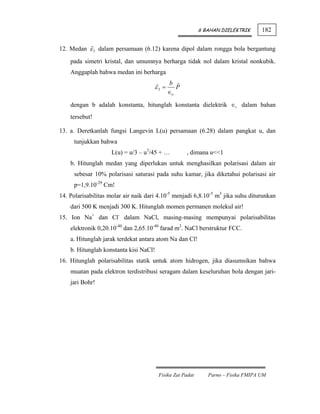 6 BAHAN DIELEKTRIK      182


12. Medan ε 3 dalam persamaan (6.12) karena dipol dalam rongga bola bergantung
    pada simetri kristal, dan umumnya berharga tidak nol dalam kristal nonkubik.
    Anggaplah bahwa medan ini berharga
                                              b
                                      ε3 =      P
                                             ∈o

    dengan b adalah konstanta, hitunglah konstanta dielektrik ∈r dalam bahan
    tersebut!

13. a. Deretkanlah fungsi Langevin L(u) persamaan (6.28) dalam pangkat u, dan
     tunjukkan bahwa
                    L(u) = u/3 – u3/45 + …          , dimana u<<1
    b. Hitunglah medan yang diperlukan untuk menghasilkan polarisasi dalam air
     sebesar 10% polarisasi saturasi pada suhu kamar, jika diketahui polarisasi air
     p=1,9.10-29 Cm!
14. Polarisabilitas molar air naik dari 4.10-5 menjadi 6,8.10-5 m3 jika suhu diturunkan
    dari 500 K menjadi 300 K. Hitunglah momen permanen molekul air!
15. Ion Na+ dan Cl- dalam NaCl, masing-masing mempunyai polarisabilitas
    elektronik 0,20.10-40 dan 2,65.10-40 farad m2. NaCl berstruktur FCC.
    a. Hitunglah jarak terdekat antara atom Na dan Cl!
    b. Hitunglah konstanta kisi NaCl!
16. Hitunglah polarisabilitas statik untuk atom hidrogen, jika diasumsikan bahwa
    muatan pada elektron terdistribusi seragam dalam keseluruhan bola dengan jari-
    jari Bohr!




                                        Fisika Zat Padat      Parno – Fisika FMIPA UM
 