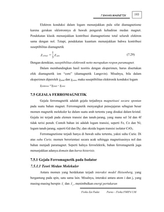 7 BAHAN MAGNETIK        193


       Elektron konduksi dalam logam menunjukkan pula sifat diamagnetisme
karena gerakan siklotronnya di bawah pengaruh kehadiran medan magnet.
Pendekatan klasik menunjukkan kontribusi diamagnetisme total seluruh elektron
sama dengan nol. Tetapi, pendekatan kuantum menunjukkan bahwa kontribusi
suseptibilitas diamagnetik
                  1
        χ orbital = χ spin                                                   (7.29)
                  3
Dengan demikian, suseptibilitas elektronik netto merupakan respon paramagnet.
       Dalam membandingkan hasil teoritis dengan eksperimen, harus disertakan
efek diamagnetik ion “core” (diamagnetik Langevin). Misalnya, bila dalam
eksperimen diperoleh χtotal dan χcore, maka suseptibilitas elektronik konduksi logam
       χelektron =χtotal - χcore

7.5 GEJALA FERROMAGNETIK
       Gejala ferromagnetik adalah gejala terjadinya magnetisasi secara spontan
pada suatu bahan magnet. Ferromagnetik menyangkut pensejajaran sebagian besar
momen magnetik molekuler ke dalam suatu arah tertentu yang disukai dalam kristal.
Gejala ini terjadi pada elemen transisi dan tanah-jarang, yang mana sel 3d dan 4f
tidak terisi penuh. Contoh bahan ini adalah logam transisi, seperti Fe, Co dan Ni;
logam tanah-jarang, seperti Gd dan Dy; dan oksida logam transisi isolator CrO2.
       Ferromagnetisme terjadi hanya di bawah suhu tertentu, yakni suhu Curie. Di
atas suhu Curie, momen berorientasi secara acak sehingga magnetisasinya nol dan
bahan menjadi paramagnet. Seperti halnya ferroelektrik, bahan ferromagnetik juga
menunjukkan adanya domain dan kurva histerisis.

7.5.1 Gejala Ferromagnetik pada Isolator
7.5.1.1 Teori Medan Molekuler
       Antara momen yang berdekatan terjadi interaksi model Heisenberg, yang
bergantung pada spin, satu sama lain. Misalnya, interaksi antara atom i dan j, yang
masing-masing berspin si dan s j , menimbulkan energi pertukaran

                                       Fisika Zat Padat      Parno – Fisika FMIPA UM
 