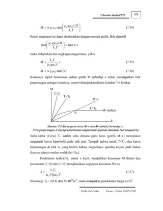 7 BAHAN MAGNETIK        195


                        ⎛ μ gμ λ M            ⎞
       M = N g μ B tanh ⎜ o B
                        ⎜                     ⎟
                                              ⎟                                         (7.34)
                        ⎝    k oT             ⎠
Solusi ungkapan ini dapat diselesaikan dengan metode grafik. Bila diambil
             ⎛ μ gμ λ M       ⎞
        tanh ⎜ o B
             ⎜                ⎟ = tanh ( x)
                              ⎟
             ⎝    k oT        ⎠
maka didapatkan dua ungkapan magnetisasi, yakni
                k oT
       M =              x                                                               (7.35)
             μ o gμ B λ
       M = N g μ B tanh ( x )                                                           (7.36)
Keduanya diplot bersamaan dalam grafik M terhadap x untuk mendapatkan titik
perpotongan sebagai solusinya, seperti ditunjukkan dalam Gambar 7.6 berikut.

                M
                    T>TC
                              T=TC
                                                            M∼x

                                                         T<TC
                                                                      M∼tanh(x)
                                       A

                                                                            x
             Gambar 7.6 Kurva garis lurus M∼x dan M∼tanh(x) terhadap x.
 Titik perpotongan A merepresentasikan magnetisasi spontan (keadaan ferromagnetik)

Suhu kritik (Curie) TC adalah suhu dimana garis lurus (grafik M∼x) merupakan
tangensial kurva hiperbolik pada titik asal. Tampak bahwa untuk T<TC, dua kurva
berpotongan di titik A, yang berarti bahwa magnetisasi spontan terjadi pada bahan
(karena adanya medan molekuler HW).
       Pendekatan tanh(x)≅x, untuk x kecil, menjadikan kesamaan M dalam dua
persamaan (7.35) dan (7.36) menghasilkan ungkapan konstanta Weiss
                k oTC
       λ=                                                                               (7.37)
            μ o N ( gμ B )2
Bila harga TC=103 K dan N=1029m-3, maka didapatkan pendekatan harga λ≅104.


                                                  Fisika Zat Padat      Parno – Fisika FMIPA UM
 