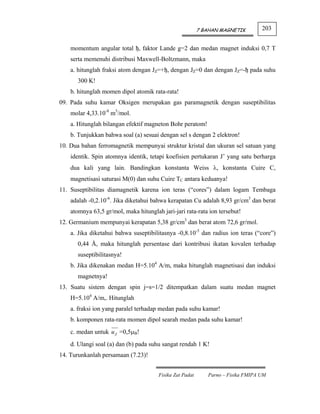 7 BAHAN MAGNETIK        203


    momentum angular total ђ, faktor Lande g=2 dan medan magnet induksi 0,7 T
    serta memenuhi distribusi Maxwell-Boltzmann, maka
    a. hitunglah fraksi atom dengan JZ=+ђ, dengan JZ=0 dan dengan JZ=-ђ pada suhu
      300 K!
    b. hitunglah momen dipol atomik rata-rata!
09. Pada suhu kamar Oksigen merupakan gas paramagnetik dengan suseptibilitas
    molar 4,33.10-8 m3/mol.
    a. Hitunglah bilangan efektif magneton Bohr peratom!
    b. Tunjukkan bahwa soal (a) sesuai dengan sel s dengan 2 elektron!
10. Dua bahan ferromagnetik mempunyai struktur kristal dan ukuran sel satuan yang
    identik. Spin atomnya identik, tetapi koefisien pertukaran J’ yang satu berharga
    dua kali yang lain. Bandingkan konstanta Weiss λ, konstanta Cuire C,
    magnetisasi saturasi M(0) dan suhu Cuire TC antara keduanya!
11. Suseptibilitas diamagnetik karena ion teras (“cores”) dalam logam Tembaga
    adalah -0,2.10-6. Jika diketahui bahwa kerapatan Cu adalah 8,93 gr/cm3 dan berat
    atomnya 63,5 gr/mol, maka hitunglah jari-jari rata-rata ion tersebut!
12. Germanium mempunyai kerapatan 5,38 gr/cm3 dan berat atom 72,6 gr/mol.
    a. Jika diketahui bahwa suseptibilitasnya -0,8.10-5 dan radius ion teras (“core”)
      0,44 Å, maka hitunglah persentase dari kontribusi ikatan kovalen terhadap
      suseptibilitasnya!
    b. Jika dikenakan medan H=5.104 A/m, maka hitunglah magnetisasi dan induksi
      magnetnya!
13. Suatu sistem dengan spin j=s=1/2 ditempatkan dalam suatu medan magnet
    H=5.104 A/m,. Hitunglah
    a. fraksi ion yang paralel terhadap medan pada suhu kamar!
    b. komponen rata-rata momen dipol searah medan pada suhu kamar!
    c. medan untuk u Z =0,5μB!
    d. Ulangi soal (a) dan (b) pada suhu sangat rendah 1 K!
14. Turunkanlah persamaan (7.23)!


                                       Fisika Zat Padat      Parno – Fisika FMIPA UM
 