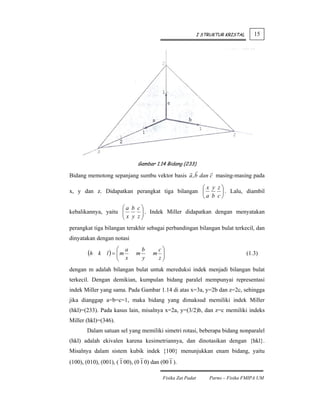 I STRUKTUR KRISTAL      15




                               Gambar 1.14 Bidang (233)

Bidang memotong sepanjang sumbu vektor basis a , b dan c masing-masing pada

                                               ⎛x y z⎞
x, y dan z. Didapatkan perangkat tiga bilangan ⎜     ⎟ . Lalu, diambil
                                               ⎝a b c⎠
                    ⎛a b c⎞
kebalikannya, yaitu ⎜
                    ⎜ x y z ⎟ . Indek Miller didapatkan dengan menyatakan
                            ⎟
                    ⎝       ⎠
perangkat tiga bilangan terakhir sebagai perbandingan bilangan bulat terkecil, dan
dinyatakan dengan notasi
                    ⎛ a                 c⎞
        (h   k l) = ⎜m
                    ⎜ x        m
                                   b
                                       m ⎟                                         (1.3)
                    ⎝              y    z⎟
                                         ⎠
dengan m adalah bilangan bulat untuk mereduksi indek menjadi bilangan bulat
terkecil. Dengan demikian, kumpulan bidang paralel mempunyai representasi
indek Miller yang sama. Pada Gambar 1.14 di atas x=3a, y=2b dan z=2c, sehingga
jika dianggap a=b=c=1, maka bidang yang dimaksud memiliki indek Miller
(hkl)=(233). Pada kasus lain, misalnya x=2a, y=(3/2)b, dan z=c memiliki indeks
Miller (hkl)=(346).
        Dalam satuan sel yang memiliki simetri rotasi, beberapa bidang nonparalel
(hkl) adalah ekivalen karena kesimetriannya, dan dinotasikan dengan {hkl}.
Misalnya dalam sistem kubik indek {100} menunjukkan enam bidang, yaitu
(100), (010), (001), ( 1 00), (0 1 0) dan (00 1 ).

                                           Fisika Zat Padat       Parno – Fisika FMIPA UM
 