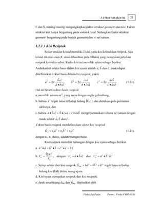 I STRUKTUR KRISTAL      23


F dan S, masing-masing mengungkapkan faktor struktur geometri dan kisi. Faktor
struktur kisi hanya bergantung pada sistem kristal. Sedangkan faktor struktur
geometri bergantung pada bentuk geometri dan isi sel satuan.

1.2.1.3 Kisi Resiprok
             Setiap struktur kristal memiliki 2 kisi, yaitu kisi kristal dan resiprok. Saat
kristal dikenai sinar-X, akan dihasilkan pola difraksi yang merupakan peta kisi
resiprok kristal tersebut. Kedua kisi ini memiliki relasi sebagai berikut.
Andaikanlah vektor basis dalam kisi nyata adalah a , b dan c , maka dapat
didefinisikan vektor basis dalam kisi resiprok, yakni
                          b xc                     c xa                     axb
             a ∗ = 2π                  b ∗ = 2π                 c ∗ = 2π                   (1.23)
                         a • b xc                 b • c xa                 c • axb
Hal ini berarti vektor basis resiprok
a. memiliki satuan m-1, yang sama dengan angka gelombang,
                                                      ( )
b. bahwa a ∗ tegak lurus terhadap bidang b , c , dan demikian pula permutasi
   siklisnya, dan
c. bahwa a • b xc = b • c xa = c • axb merepresentasikan volume sel satuan dengan
   rusuk vektor a , b dan c .
Vektor basis resiprok mendefinisikan vektor kisi resiprok
             Gn = n1 a ∗ + n2 b ∗ + n3 c ∗                                                 (1.24)
dengan n1, n2 dan n3 adalah bilangan bulat.
             Kisi resiprok memiliki hubungan dengan kisi nyata sebagai berikut.
a. a ∗ • a = b ∗ • b = c ∗ • c = 2π

b. V    ∗
            =
              (2π )3 ,    dengan Vo = a • b xc        dan Vo∗ = a ∗ • b ∗ xc ∗
       o
                Vo

c. Setiap vektor dari kisi resiprok Ghkl = ha ∗ + kb ∗ + lc ∗ tegak lurus terhadap
   bidang kisi (hkl) dalam ruang nyata.
d. Kisi nyata merupakan resiprok dari kisi resiprok.
e. Jarak antarbidang dhkl dan Ghkl direlasikan oleh


                                                   Fisika Zat Padat        Parno – Fisika FMIPA UM
 