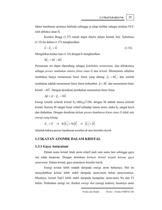 I STRUKTUR KRISTAL      28


faktor hamburan atomnya berbeda sehingga ia tetap terlihat sebagai struktur FCC
oleh difraksi sinar-X.
       Kondisi Bragg (1.27) masih dapat ditulis dalam bentuk lain. Substitusi
(1.12) ke dalam (1.27) menghasilkan
        k − ko = G                                                              (1.33)
Mengalikan kedua ruas (1.33) dengan ħ menghasilkan
         ko = k − G

Persamaan ini dapat dipandang sebagai kekekalan momentum, dan difraksinya
sebagai proses tumbukan antara foton sinar-X dan kristal. Momentum sebelum
tumbukan hanya momentum linier foton yang datang p o = k o , dan setelah

tumbukan adalah momentum linier foton terhambur p = k dan momentum linier

kristal − G . Dengan demikian perubahan momentum linier foton
        Δp = p − p o = G

Energi kinetik seluruh kristal Ek=(ħGhkl)2/2M, dengan M adalah massa seluruh
kristal. Karena M sangat besar relatif terhadap massa atom, maka Ek sangat kecil
dan diabaikan. Dengan demikian dalam proses hamburan foton sinar-X tidak ada
energi yang hilang

        Eo = E →         c ko = c k   →    ko = k

Jelaslah bahwa proses hamburan tersebut di atas bersifat elastik.

1.3 IKATAN ATOMIK DALAM KRISTAL

1.3.1 Gaya Antaratom
       Dalam suatu kristal letak atom relatif jauh satu sama lain sehingga gaya
inti tidak berperan. Dengan demikian formasi kristal terjadi karena gaya
antaratom. Dalam kristal, gaya antaratom bersifat listrik.
       Energi kristal lebih rendah daripada energi atom bebasnya. Hal ini
menyebabkan kristal lebih stabil daripada atom-atom bebas penyusunnya.
Misalnya, kristal NaCl lebih stabil daripada kumpulan atom-atom Na dan Cl
bebas. Perbedaan energi ini, disebut energi ikat (energi kohesi), besarnya sama

                                        Fisika Zat Padat       Parno – Fisika FMIPA UM
 