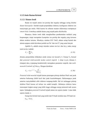I STRUKTUR KRISTAL      30


1.3.2 Jenis Ikatan Kristal

1.3.2.1 Ikatan Ionik
        Ikatan ini terjadi antara ion positip dan negatip sehingga sering disebut
ikatan heteropolar. Setelah terjadi perpindahan elektron, konfigurasi elektron ion
menyerupai gas mulia. Oleh karena itu sebaran muatan elektronnya mempunyai
simetri bola. Contohnya adalah ikatan yang terjadi pada alkalihalida.
        Biasanya, ikatan ionik tidak menghasilkan pembentukan molekul yang
berpasangan, tetapi merupakan kumpulan ion positip dan negatip yang tersusun
dalam struktur tertentu. Misalnya, struktur FCC NaCl, dalam setiap bentuk dan
ukuran apapun selalu berisikan jumlah ion Na+ dan ion Cl- yang sama banyak.
        Apabila Uij adalah energi interaksi antara ion ke-i dan ke-j, maka energi
total ion ke-i adalah
        U i = ∑ U ij                                                                     (1.35)
               j


dimana penjumlahan dilakukan untuk semua ion kecuali j=i. Energi Uij berasal
dari potensial tolak-menolak medan sentral empirik λ eksp (-rij/ρ), dimana λ
(tetapan) dan ρ (panjang karakteristik) merupakan parameter empirik; dan tarik-
menarik Coulomb ±q2/4πεorij. Dengan demikian

                     − rij / ρ         q2
        U ij = λ e               ±                                                       (1.36)
                                     4πε o rij

Potensial tolak-menolak terjadi karena penerapan prinsip eksklusi Pauli saat jarak
antarion berkurang (lebih kecil dari jarak kesetimbangan). Berkurangnya jarak
antarion menyebabkab orbit elektron tumpang-tindih. Hal ini melanggar prinsip
eksklusi Pauli karena sel terluar ion sudah komplit. Akibatnya elektron harus
menempati tingkat energi yang lebih tinggi sehingga energi potensial naik secara
tajam. Sedangkan potensial Coulomb terjadi antara ion sejenis (tanda +) atau tidak
sejenis (tanda -).
        Energi kisi kristal total yang terdiri dari N buah molekul atau 2N buah ion
        Utot = N Ui




                                                 Fisika Zat Padat       Parno – Fisika FMIPA UM
 