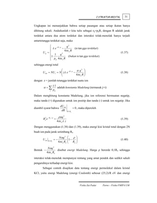 I STRUKTUR KRISTAL      31


Ungkapan ini menunjukkan bahwa setiap pasangan atau setiap ikatan hanya
dihitung sekali. Andaikanlah r kita tulis sebagai rij=pijR, dengan R adalah jarak
terdekat antara dua atom terdekat dan interaksi tolak-menolak hanya terjadi
antartetangga terdekat saja, maka
              ⎧                q2
              ⎪ λ e −R / ρ −         (te tan gga terdekat )
              ⎪              4πε o R
       U ij = ⎨            2                                                                   (1.37)
              ⎪± 1 q            (bukan te tan gga terdekat )
              ⎪ pij 4πε o R
              ⎩
sehingga energi total
                        ⎛                 α q2 ⎞
       U tot = NU i = N ⎜ zλ e − R / ρ −
                        ⎜                        ⎟                                             (1.38)
                        ⎝                4πε o R ⎟
                                                 ⎠
dengan z = jumlah tetangga terdekat suatu ion
                        ±1
        α =∑                adalah konstanta Madelung (termasuk j=i)
                  j     pij

Dalam menghitung konstanta Madelung, jika ion referensi bermuatan negatip,
maka tanda (+) digunakan untuk ion positip dan tanda (-) untuk ion negatip. Jika
                               dU tot
diambil syarat bahwa                             = 0 , maka diperoleh
                                dR      R = Ro


                            ραq 2
        Ro2 e − Ro / ρ =                                                                       (1.39)
                           4πε o λ z
Dengan menggunakan (1.38) dan (1.39), maka energi kisi kristal total dengan 2N
buah ion pada jarak setimbang Ro
                              Nαq 2     ⎛    ρ ⎞
       U tot            =−              ⎜1 −
                                        ⎜ R ⎟   ⎟                                              (1.40)
               R = Ro
                             4πε o Ro   ⎝     o ⎠


             Nαq 2
Bentuk −             disebut energi Madelung. Harga ρ berorde 0,1Ro sehingga
            4πε o Ro

interaksi tolak-menolak mempunyai rentang yang amat pendek dan sedikit sekali
pengaruhnya terhadap energi kisi.
       Sebagai contoh disajikan data tentang energi permolekul dalam kristal
KCl, yaitu energi Madelung (energi Coulomb) sebesar (25,2)/R eV dan energi



                                                       Fisika Zat Padat       Parno – Fisika FMIPA UM
 