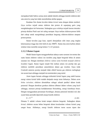 I STRUKTUR KRISTAL      34


merupakan bukti bahwa semua atom adalah identik sehingga transfer elektron dari
satu atom ke yang lain tidak menimbulkan akibat apapun.
       Keadaan fisis ikatan kovalen dalam kristal sama dengan dalam molekul.
Gaya tarikan terjadi antara elektron dan proton di sepanjang garis yang
menghubungkan inti berturutan. Sedangkan gaya tolaknya terjadi karena interaksi
prinsip eksklusi Pauli saat inti saling merapat. Gaya tarikan elektron-proton lebih
dari cukup untuk mengimbangi penolakan langsung elektron-elektron ataupun
proton-proton.
       Ikatan kovalen juga kuat, seperti ditunjukkan oleh intan yang tingkat
kekerasannya tinggi dan titik leleh di atas 30000C. Ikatan dua atom karbon dalam
struktur intan memiliki energi kohesi 7,3 eV peratom.

1.3.2.3 Ikatan Logam
       Model ikatan logam menggambarkan adanya suatu susunan ion teratur dan
suatu lautan elektron valensi ion tersebut yang dapat bergerak bebas di antara
susunan ion. Dengan demikian elektron valensi atom berubah menjadi elektron
konduksi logam. Ikatan logam terjadi bila tarikan antara ion positip dan gas
elektron melebihi penolakan antarelektron dalam gas tersebut. Gaya tolak
Coulomb antarion positip menjadi tidak efektif karena gas elektron melingkupi
ion secara kuat sehingga menjadi ion noninteraksi yang netral.
       Atom logam bersatu sehingga terbentuk kristal logam yang stabil karena
energi sistem kristal lebih rendah daripada energi atom bebasnya. Dalam atom
bebas terisolasi, elektron dimodelkan sebagai sebuah partikel dalam kotak
potensial. Dengan demikian gerakan elektron dibatasi dalam volume yang kecil
sehingga, menurut prinsip ketidaktentuan Heisenberg, energi kinetiknya besar.
Dengan menggunakan persamaan Scrodinger, dimana potensial interaksi nol, dan
syarat batas periodik diperoleh energi kinetik elektron
       E ∼ V-2/3                                                                (1.42)
Dimana V adalah volume kotak tempat elektron bergerak. Sedangkan dalam
kristal, elektron secara bebas bergerak dalam keseluruhan volume kristal yang
sangat besar. Akibatnya, energi kinetik elektron turun secara tajam dan



                                        Fisika Zat Padat       Parno – Fisika FMIPA UM
 