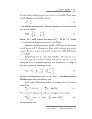 I STRUKTUR KRISTAL      36


Interaksi tolak-menolaknya bersumber dari interaksi prinsip eksklusi Pauli. Secara
empirik didapatkan potensial tolak-menolak
                  B
       ΔU =                                                                              (1.44)
                 R 12
A dan B adalah parameter empirik. Sehingga, biasanya, energi potensial total dua
atom berjarak R adalah
                   ⎡⎛ σ ⎞12 ⎛ σ ⎞ 6 ⎤
       U (R ) = 4ε ⎢⎜ ⎟ − ⎜ ⎟ ⎥                                                          (1.45)
                   ⎢⎝ R ⎠
                   ⎣        ⎝R⎠ ⎥   ⎦
dimana ε dan σ adalah parameter baru, dengan 4εσ6=A dan 4εσ12=B. Potensial
(1.45) di atas dikenal dengan nama potensial Lennard-Jones.
       Gaya antara dua atom ditentukan melalui –dU/dR. gaya ini sangat cepat
berubah dengan jarak R sehingga atom dalam kristal cenderung untuk serapat
mungkin. Biasanya, struktur yang dimiliki oleh gas mulia adalah FCC (“cubic
close-packed”).
       Energi kinetik atom gas mulia dapat diabaikan. Oleh karena itu energi
kohesi kristal gas mulia didapatkan dengan menjumlahkan potensial Lennard-
Jones (1.45) di atas terhadap semua pasangan atom dalam kristal. Jika terdapat N
buah atom dalam kristal, maka energi tersebut
                        ⎡ ⎛ σ ⎞12        ⎛ σ ⎞ ⎤
                                               6

       U tot   = N (4ε )⎢∑ ⎜
                 1                  ⎟ − ∑⎜    ⎟ ⎥                                        (1.46)
                        ⎢ j ⎜ pij R ⎟    ⎜ p R⎟ ⎥
                 2
                        ⎣   ⎝       ⎠    ⎝ ij ⎠ ⎦

dimana pijR adalah jarak antara atom ke-i dan j. Faktor ½ muncul karena hitungan
dilakukan dua kali pada setiap pasangan atom.
       Untuk struktur FCC, dimana terdapat 12 tetangga terdekat, perhitungan
menghasilkan

       ∑pj
               −12
               ij    = 12,13188       ;     ∑p
                                             j
                                                   −6
                                                   ij   = 14,45392                       (1.47)

Pada posisi setimbang Ro, energi total sistem berharga minimum sehingga
        dU tot                        ⎡            σ 12            σ6⎤
                          = 0 = −2 Nε ⎢(12 )(12,13) 13 − (6)(14,45) 7 ⎥                  (1.48)
         dR      R = Ro               ⎣            R               R ⎦

dan menghasilkan harga


                                                 Fisika Zat Padat       Parno – Fisika FMIPA UM
 