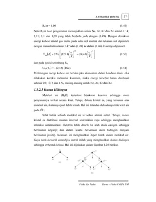 I STRUKTUR KRISTAL      37


       Ro/σ = 1,09                                                                (1.49)
Nilai Ro/σ hasil pengamatan menunjukkan untuk Ne, Ar, Kr dan Xe adalah 1,14;
1,11; 1,1 dan 1,09 yang tidak berbeda jauh dengan (1.49). Dengan demikian
energi kohesi kristal gas mulia pada suhu nol mutlak dan tekanan nol diperoleh
dengan mensubstitusikan (1.47) dan (1.49) ke dalam (1.46). Hasilnya diperoleh
                         ⎡       ⎛σ ⎞
                                      12
                                              ⎛σ ⎞ ⎤
                                                  6

       U tot (R ) = 2 Nε ⎢(12,13)⎜ ⎟ − (14,45)⎜ ⎟ ⎥                               (1.50)
                         ⎢
                         ⎣       ⎝R⎠          ⎝R⎠ ⎥ ⎦
dan pada posisi setimbang Ro
       Utot(Ro) = - (2,15) (4Nε)                                                  (1.51)
Perhitungan energi kohesi ini berlaku jika atom-atom dalam keadaan diam. Jika
dilakukan koreksi mekanika kuantum, maka energi tersebut harus direduksi
sebesar 28; 10; 6 dan 4 %, masing-masing untuk Ne, Ar, Kr dan Xe.

1.3.2.5 Ikatan Hidrogen
       Molekul     air   (H2O)     terisolasi   berikatan     kovalen   sehingga    atom
penyusunnya terikat secara kuat. Tetapi, dalam kristal es, yang tersusun atas
molekul air, ikatannya jauh lebih lemah. Hal ini ditandai oleh adanya titik leleh air
pada 00C.
       Sifat listrik sebuah molekul air terisolasi adalah netral. Tetapi, dalam
kristal es distribusi muatan internal sedemikian rupa sehingga menghasilkan
interaksi antarmolekul. Elektron lebih ditarik ke arah atom oksigen sehingga
bermuatan negatip; dan dalam waktu bersamaan atom hidrogen menjadi
bermuatan positip. Keadaan ini menghasilkan dipol listrik dalam molekul air.
Gaya tarik-menarik antardipol listrik inilah yang menghasilkan ikatan hidrogen
sehingga terbentuk kristal. Hal ini dijelaskan dalam Gambar 1.28 berikut.




                                          Fisika Zat Padat       Parno – Fisika FMIPA UM
 