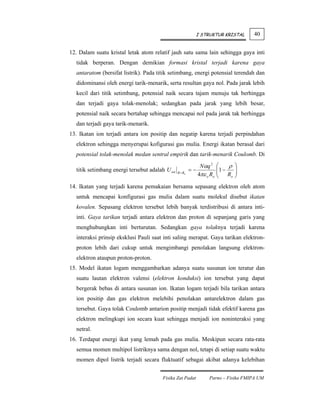 I STRUKTUR KRISTAL         40


12. Dalam suatu kristal letak atom relatif jauh satu sama lain sehingga gaya inti
  tidak berperan. Dengan demikian formasi kristal terjadi karena gaya
  antaratom (bersifat listrik). Pada titik setimbang, energi potensial terendah dan
  didominansi oleh energi tarik-menarik, serta resultan gaya nol. Pada jarak lebih
  kecil dari titik setimbang, potensial naik secara tajam menuju tak berhingga
  dan terjadi gaya tolak-menolak; sedangkan pada jarak yang lebih besar,
  potensial naik secara bertahap sehingga mencapai nol pada jarak tak berhingga
  dan terjadi gaya tarik-menarik.
13. Ikatan ion terjadi antara ion positip dan negatip karena terjadi perpindahan
  elektron sehingga menyerupai kofigurasi gas mulia. Energi ikatan berasal dari
  potensial tolak-menolak medan sentral empirik dan tarik-menarik Coulomb. Di

                                                                Nαq 2     ⎛    ρ ⎞
  titik setimbang energi tersebut adalah U tot            =−              ⎜ R ⎟
                                                                          ⎜1 −    ⎟
                                                 R = Ro
                                                               4πε o Ro   ⎝     o ⎠


14. Ikatan yang terjadi karena pemakaian bersama sepasang elektron oleh atom
  untuk mencapai konfigurasi gas mulia dalam suatu molekul disebut ikatan
  kovalen. Sepasang elektron tersebut lebih banyak terdistribusi di antara inti-
  inti. Gaya tarikan terjadi antara elektron dan proton di sepanjang garis yang
  menghubungkan inti berturutan. Sedangkan gaya tolaknya terjadi karena
  interaksi prinsip eksklusi Pauli saat inti saling merapat. Gaya tarikan elektron-
  proton lebih dari cukup untuk mengimbangi penolakan langsung elektron-
  elektron ataupun proton-proton.
15. Model ikatan logam menggambarkan adanya suatu susunan ion teratur dan
  suatu lautan elektron valensi (elektron konduksi) ion tersebut yang dapat
  bergerak bebas di antara susunan ion. Ikatan logam terjadi bila tarikan antara
  ion positip dan gas elektron melebihi penolakan antarelektron dalam gas
  tersebut. Gaya tolak Coulomb antarion positip menjadi tidak efektif karena gas
  elektron melingkupi ion secara kuat sehingga menjadi ion noninteraksi yang
  netral.
16. Terdapat energi ikat yang lemah pada gas mulia. Meskipun secara rata-rata
  semua momen multipol listriknya sama dengan nol, tetapi di setiap suatu waktu
  momen dipol listrik terjadi secara fluktuatif sebagai akibat adanya kelebihan


                                        Fisika Zat Padat            Parno – Fisika FMIPA UM
 