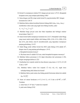 I STRUKTUR KRISTAL    43


10. Kristal Cu mempunyai struktur FCC dengan jari-jari atom 1,278 Å. Berapakah
  kerapatan atom yang terdapat pada bidang (100)?
11. Sama dengan soal 08), tetapi untuk kristal Fe yang berstruktur BCC dengan
  konstanta kisi 2,86 Å!
12. Buktikan bahwa dalam koordinat Kartesis bidang (hkl)=(mnox+mnoy+mnoz)
  memberikan vektor arah yang tegak lurus bidang tersebut, yakni
            ˆ       j       ˆ
   no = nox i + noy ˆ + noz k !

13. Buktikan harga jari-jari atom dan fraksi kepadatan dari berbagai struktur
  kristal dalam Tabel 5.1!
14. Suatu kristal kubik mempunyai konstanta kisi 2,62 Å. Berapakah sudut Bragg
  yang sesuai untuk terjadi refleksi oleh bidang (100), (110), (111), (200), (210)
  dan (211), jika berkas sinar-X monokhromatik yang digunakan mempunyai
  panjang gelombang 1,54 Å?
15. Sudut Bragg untuk refleksi kristal besi BCC pada bidang (110) adalah 220,
  dengan sinar-X yang panjang gelombangnya 1,54 Å.
  a. Berapakah konstanta kisinya?
  b. Jika berat atom Fe adalah 55,8 sma, maka berapakah kerapatan massanya?
16. Buktikan bahwa persamaan (1.21) dapat diturunkan dari persamaan (1.20),
  dengan mengingat definisi (1.22)!
17. Gambarkan kisi resiprok untuk kisi dua dimensi yang mana a=1,25 Å, b=2,50
  Å dan γ=120o!

18.a. Buktikan bahwa vektor kisi resiprok G = ha1 + ka 2 + la3 tegak lurus

      terhadap bidang (hkl) dalam kisi kristal!
  b. Buktikan bahwa jarak antara dua bidang paralel berturutan dalam kisi adalah

      dhkl=2π/ G !

19. Suatu sel satuan berukuran a=4 Å, b=6 Å, c=8 Å dan α=β=900, γ=1200.
  Tentukan
  a. vektor basis a*, b* dan c* untuk kisi resiprok!
  b. jarak antar bidang (210)!



                                        Fisika Zat Padat       Parno – Fisika FMIPA UM
 