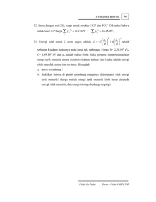 I STRUKTUR KRISTAL         46


32. Sama dengan soal 26), tetapi untuk struktur HCP dan FCC! Diketahui bahwa
  untuk kisi HCP harga    ∑p
                          j
                               −12
                               ij    = 12,13229 ;    ∑pj
                                                             −6
                                                             ij   = 14,45489 .

                                                                         6         12
                                                  ⎛a ⎞     ⎛a ⎞
33. Energi total untuk 2 atom argon adalah E = −C ⎜ o ⎟ + B⎜ o ⎟ relatif
                                                  ⎝R⎠      ⎝R⎠
  terhadap keadaan keduanya pada jarak tak terhingga. Harga B= 2,35.103 eV,
  C= 1,69.108 eV dan ao adalah radius Bohr. Suku pertama merepresentasikan
  energi tarik menarik antara elektron-elektron terluar; dan kedua adalah energi
  tolak menolak antara ion-ion teras. Hitunglah
  a. posisi setimbang !
  b. Buktikan bahwa di posisi setimbang energinya didominansi oleh energi
      tarik menarik! (harga mutlak energi tarik menarik lebih besar daripada
      energi tolak menolak, dan energi totalnya berharga negatip)




                                          Fisika Zat Padat          Parno – Fisika FMIPA UM
 
