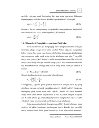 II DINAMIKA KISI KRISTAL      52


berbeda, yaitu satu moda longitudinal dan dua moda transversal. Hubungan
dispersinya juga berbeda. Dengan demikian rapat keadaan (2.16) menjadi

                       ω2     ⎛ 1   1 ⎞
          g (ω ) = V          ⎜ 3 + 3⎟
                              ⎜v      ⎟                                      (2.17)
                       2π 2   ⎝ L vT ⎠
dimana vL dan vT, masing-masing merupakan kecepatan gelombang longitudinal
dan transversal. Jika vL=vT, maka ungkapan (2.17) menjadi
                      3V ω 2
          g (ω ) =                                                           (2.18)
                     2π 2 v s3

2.1.2 Kuantisasi Energi Getaran dalam Zat Padat
       Teori klasik kinetik gas menganggap bahwa energi dalam untuk suatu gas
tersimpan sebagai energi kinetik atom tersebut. Hukum ekipartisi menyatakan
bahwa besaran fisis energi yang besarnya berbanding lurus dengan kuadrat jarak
atau momentum, maka untuk setiap derajat kebebasan pada suhu T memiliki
energi sama, yaitu (½)k0T, dengan k0 adalah konstanta Boltzmann. Hal ini berarti
energi kinetik setiap atom gas memiliki energi (½)k0T. Gas monoatomik memiliki
tiga derajat kebebasan, sehingga pada suhu T energi dalam untuk gas sebanyak 1
kilomol
       U = NA (3/2) k0T = (3/2) RT                                           (2.19)
Dengan demikian, kapasitas panas pada volume konstan
               ⎛ ∂U ⎞  3
          CV = ⎜    ⎟ = R                                                    (2.20)
               ⎝ ∂T ⎠V 2
Sesungguhnya, kapasitas panas permol didefinisikan sebagai panas ΔQ yang
diperlukan tiap satu mol untuk menaikkan suhu ΔT, yakni C=ΔQ/ΔT. Jika proses
berlangsung pada volume tetap, maka ΔQ=ΔU, dimana ΔU adalah kenaikan
energi dalam sistem. Dalam hal persamaan di atas, NA adalah bilangan Avogadro
dan R adalah tetapan gas. Menurut (2.20) teori ini menghasilkan nilai CV=12,47
J/0K kmol. Harga ini sesuai untuk gas He dan Ar pada suhu kamar.
       Setiap atom dalam kristal, disamping memiliki 3 derajat kebebasan untuk
geraknya di sekitar kedudukan setimbangnya (energi kinetik), juga memiliki
energi potensial atom dalam gerak harmoniknya. Pada gerak selaras sederhana,


                                          Fisika Zat Padat   Parno – Fisika FMIPA UM
 