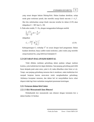 II DINAMIKA KISI KRISTAL      58


  yang sesuai dengan hukum Dulong-Petit. Dalam keadaan demikian, setiap
  moda getar tereksitasi penuh, dan memiliki energi klasik rata-rata ε = k oT .
  Jika kita substitusikan energi klasik rata-rata tersebut ke dalam (2.29) akan
  didapatkan E = 3RT dan CV=3R.
b. Pada suhu rendah, T<<θD, dengan menggunakan hubungan analitik
       ∞
              x 4e x               4 2
       ∫ (e
       0
              x
                  − 1)
                       2
                           dx =
                                  15
                                     π

  didapatkan
                                    3
            12π 4 ⎛ T ⎞
       CV =      R⎜ ⎟
                  ⎜θ ⎟                                                      (2.35)
              5   ⎝ D⎠
  Kebergantungan CV terhadap T3 ini sesuai dengan hasil pengamatan. Dalam
  keadaan demikian, hanya sedikit moda tereksitasi, yakni moda yang memiliki
  energi kuantum ћω, yang lebih kecil daripada kT.

2.2 GETARAN DALAM KISI KRISTAL

       Telah dibahas rambatan gelombang dalam padatan sebagai medium
kontinu, yaitu kediskritan kisi dapat diabaikan. Saat panjang gelombang jauh lebih
besar daripada jarak antar atom, yaitu k→0, maka dihasilkan relasi linier ω=vsk.
Tetapi, saat panjang gelombang menurun dan k membesar, maka kediskritan kisi
menjadi berperan karena atom-atom mulai menghamburkan gelombang.
Akibatnya kecepatan menurun, dan dalam hal ini menyebabkan kurva relasi
dispersi tidak lagi linier melainkan mengalami penurunan kemiringan.

2.2.1 Getaran dalam Kisi Linier
2.2.1.1 Kisi Monoatomik Satu Dimensi
       Perhatikanlah kisi monoatomik satu dimensi dengan konstanta kisi a
dalam Gambar 2.6 berikut.




                                         Fisika Zat Padat   Parno – Fisika FMIPA UM
 