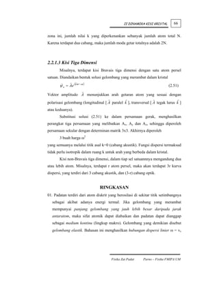 II DINAMIKA KISI KRISTAL        66


zona ini, jumlah nilai k yang diperkenankan sebanyak jumlah atom total N.
Karena terdapat dua cabang, maka jumlah moda getar totalnya adalah 2N.



2.2.1.3 Kisi Tiga Dimensi
       Misalnya, terdapat kisi Bravais tiga dimensi dengan satu atom persel
satuan. Diandaikan bentuk solusi gelombang yang merambat dalam kristal

       ψ n = Ae i (k •r −ωt )                                                (2.51)

Vektor amplitudo A menunjukkan arah getaran atom yang sesuai dengan
polarisasi gelombang (longitudinal [ A paralel k ], transversal [ A tegak lurus k ]
atau keduanya).
       Substitusi solusi (2.51) ke dalam persamaan gerak, menghasilkan
perangkat tiga persamaan yang melibatkan Ax, Ay dan Az, sehingga diperoleh
persamaan sekular dengan determinan matrik 3x3. Akhirnya diperoleh
       3 buah harga ω2
yang semuanya melalui titik asal k=0 (cabang akustik). Fungsi dispersi termaksud
tidak perlu isotropik dalam ruang k untuk arah yang berbeda dalam kristal.
       Kisi non-Bravais tiga dimensi, dalam tiap sel satuannnya mengandung dua
atau lebih atom. Misalnya, terdapat r atom persel, maka akan terdapat 3r kurva
dispersi, yang terdiri dari 3 cabang akustik, dan (3-r) cabang optik.


                                 RINGKASAN
01. Padatan terdiri dari atom diskrit yang berosilasi di sekitar titik setimbangnya
   sebagai akibat adanya energi termal. Jika gelombang yang merambat
   mempunyai panjang gelombang yang jauh lebih besar daripada jarak
   antaratom, maka sifat atomik dapat diabaikan dan padatan dapat dianggap
   sebagai medium kontinu (lingkup makro). Gelombang yang demikian disebut
   gelombang elastik. Bahasan ini menghasilkan hubungan dispersi linier ω = vs




                                        Fisika Zat Padat     Parno – Fisika FMIPA UM
 