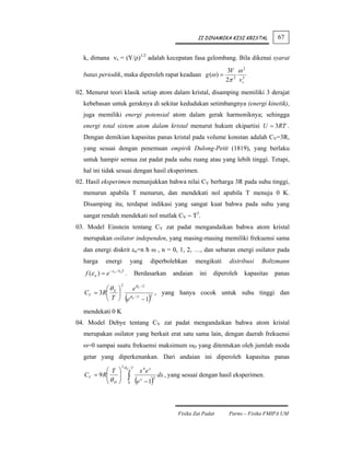 II DINAMIKA KISI KRISTAL         67


  k, dimana vs = (Y/ρ)1/2 adalah kecepatan fasa gelombang. Bila dikenai syarat
                                                                                3V ω 2
  batas periodik, maka diperoleh rapat keadaan g (ω ) =
                                                                               2π 2 v s3
02. Menurut teori klasik setiap atom dalam kristal, disamping memiliki 3 derajat
  kebebasan untuk geraknya di sekitar kedudukan setimbangnya (energi kinetik),
  juga memiliki energi potensial atom dalam gerak harmoniknya; sehingga
  energi total sistem atom dalam kristal menurut hukum ekipartisi U = 3RT .
  Dengan demikian kapasitas panas kristal pada volume konstan adalah CV=3R,
  yang sesuai dengan penemuan empirik Dulong-Petit (1819), yang berlaku
  untuk hampir semua zat padat pada suhu ruang atau yang lebih tinggi. Tetapi,
  hal ini tidak sesuai dengan hasil eksperimen.
02. Hasil eksperimen menunjukkan bahwa nilai CV berharga 3R pada suhu tinggi,
  menurun apabila T menurun, dan mendekati nol apabila T menuju 0 K.
  Disamping itu, terdapat indikasi yang sangat kuat bahwa pada suhu yang
  sangat rendah mendekati nol mutlak CV ∼ T3.
03. Model Einstein tentang CV zat padat mengandaikan bahwa atom kristal
  merupakan osilator independen, yang masing-masing memiliki frekuensi sama
  dan energi diskrit εn=n ћ ω , n = 0, 1, 2, …, dan sebaran energi osilator pada
  harga        energi           yang        diperbolehkan          mengikuti    distribusi   Boltzmann
   f (ε n ) = e −ε n / koT .        Berdasarkan          andaian    ini   diperoleh    kapasitas   panas
                        2
          ⎛θ ⎞     eθ E / T
   CV = 3R⎜ E ⎟                , yang hanya cocok untuk suhu tinggi dan
          ⎝ T ⎠ eθ E / T − 1(2
                                            )
  mendekati 0 K
04. Model Debye tentang CV zat padat mengandaikan bahwa atom kristal
  merupakan osilator yang berkait erat satu sama lain, dengan daerah frekuensi
  ω=0 sampai suatu frekuensi maksimum ωD yang ditentukan oleh jumlah moda
  getar yang diperkenankan. Dari andaian ini diperoleh kapasitas panas
                          3θ /T
           ⎛T         ⎞     D
                                       x 4e x
   CV = 9 R⎜
           ⎜θ
           ⎝ D
                      ⎟
                      ⎟
                      ⎠
                                ∫ (e
                                0
                                       x
                                           −1   )
                                                2
                                                    dx , yang sesuai dengan hasil eksperimen.




                                                           Fisika Zat Padat     Parno – Fisika FMIPA UM
 