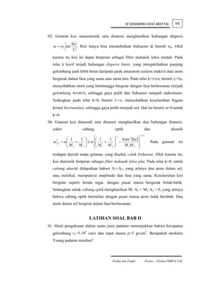 II DINAMIKA KISI KRISTAL              68


05. Getaran kisi monoatomik satu dimensi menghasilkan hubungan dispersi
                  ka
  ω = ω o sin        . Kisi hanya bisa merambatkan frekuensi di bawah ωo. Oleh
                   2
  karena itu kisi ini dapat berperan sebagai filter mekanik lolos rendah. Pada
  nilai k kecil terjadi hubungan dispersi linier, yang mengakibatkan panjang
  gelombang jauh lebih besar daripada jarak antaratom (sistem makro) atau atom
  bergerak dalam fasa yang sama satu sama lain. Pada nilai k=±π/a, berarti λ=2a,
  menyebabkan atom yang bertetangga bergetar dengan fasa berlawanan (terjadi
  gelombang berdiri), sehingga gaya pulih dan frekuensi menjadi maksimum.
  Sedangkan pada nilai k=0, berarti λ=∞, menyebabkan keseluruhan bagian
  kristal bertranslasi, sehingga gaya pulih menjadi nol. Hal ini berarti ω=0 untuk
  k=0.
06. Getaran kisi diatomik satu dimensi menghasilkan dua hubungan dispersi,
  yakni                 cabang                 optik                    dan             akustik
                                                                 1/ 2
                ⎛ 1   1     ⎞     ⎧⎛ 1
                                  ⎪      1     ⎞
                                                 2
                                                   4 sin 2 (ka ) ⎫
                                                                 ⎪
  ω   2
      1, 2   = α⎜
                ⎜M + M      ⎟ ± α ⎨⎜
                            ⎟      ⎜M + M      ⎟ −
                                               ⎟                 ⎬      .   Pada   getaran    ini
                ⎝ 1     2   ⎠     ⎪⎝ 1
                                  ⎩        2   ⎠     M 1M 2 ⎪
                                                                 ⎭
  terdapat daerah tanpa getaran, yang disebut celah frekuensi. Oleh karena itu,
  kisi diatomik berperan sebagai filter mekanik lolos pita. Pada nilai k=0, untuk
  cabang akustik didapatkan bahwa A1=A2, yang artinya dua atom dalam sel,
  atau molekul, mempunyai amplitudo dan fasa yang sama. Keseluruhan kisi
  bergetar seperti benda tegar, dengan pusat massa bergerak bolak-balik.
  Sedangkan untuk cabang optik menghasilkan M1 A1 + M2 A2 = 0, yang artinya
  bahwa cabang optik berosilasi dengan pusat massa atom tidak berubah. Dua
  atom dalam sel bergetar dalam fasa berlawanan.


                              LATIHAN SOAL BAB II
01. Hasil pengukuran dalam suatu jenis padatan menunjukkan bahwa kecepatan
  gelombang vs=5.105 cm/s dan rapat massa ρ=5 gr/cm3. Berapakah modulus
  Young padatan tersebut?




                                           Fisika Zat Padat             Parno – Fisika FMIPA UM
 
