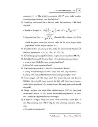 II DINAMIKA KISI KRISTAL       70


  antaratom a=5 Å. Jika kristal mengandung 6,00.108 atom, maka tentukan
  rentang angka gelombang k yang diperbolehkan!
12. Tunjukkan bahwa untuk harga ka kecil, maka dari persamaan (2.48) dapat
  diperoleh
                                  ⎛ 1   1     ⎞             2α
  a. dua harga frekuensi ω 2 = 2α ⎜
                                  ⎜M + M      ⎟ dan ω 2 =
                                              ⎟                    (ka) 2
                                  ⎝ 1     2   ⎠           M1 + M 2

                                  2α a 2
  b. kecepatan fasa bunyi v =             (Tampak bahwa dengan (M1+M2)/a
                                 M1 + M 2

     adalah kerapatan massa satu dimensi, maka hal ini sama dengan bahan
     pegas/kawat kontinu dengan tegangan 2αa)
13. Tunjukkan bahwa untuk harga k=π/2a, maka dari persamaan (2.48) diperoleh
  dua harga frekuensi ω 2 = 2α / M 1   dan ω 2 = 2α / M 2
14. Kemukakan yang terjadi pada Gambar 2.10, jika diasumsikan bahwa M1>M2!
15. Tunjukkan bahwa celah frekuensi dalam vibrasi kisi diatomik satu dimensi
  a. semakin tajam bila kedua massa semakin tidak sama!
  b. lenyap bila kedua massa sama besar!
16. Buktikan bahwa pada k=π/2a dalam kisi diatomik satu dimensi
  a. cabang akustik menunjukkan bahwa hanya atom berat yang bervibrasi!
  b. cabang optik menunjukkan bahwa hanya atom ringan yang bervibrasi!
17. Sama dengan soal (10), tetapi untuk kisi kristal diatomik satu dimensi.
  Buktikan bahwa jumlah moda getarnya dua kali lebih besar karena masing-
  masing angka gelombang k bersesuaian dengan dua moda, yaitu moda akustik
  dan optik!
18. Harga kecepatan fasa bunyi dalam padatan berorde 3.103 m/s daan jarak
  antaratomnya berorde 3 Å. Jika padatan diasumsikan sebagai sebuah kisi linier,
  maka berapakah harga frekuensi maksimumnya?
19. Kecepatan kelompok bunyi suatu rantai linier monoatomik adalah 1,08.104
  m/s. Jika massa tiap atom 6,81.10-26 kg dan jarak setimbang antaratom 4,85 Å,
  maka
  a. berapakah konstanta gaya?


                                       Fisika Zat Padat     Parno – Fisika FMIPA UM
 