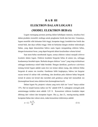B A B III
                ELEKTRON DALAM LOGAM I
                  (MODEL ELEKTRON BEBAS)
       Logam memegang peranan penting dalam kehidupan manusia, misalnya besi
dalam produksi otomobil, tembaga untuk penghantar listrik dan lain-lain. Umumnya,
logam memiliki sifat kekuatan fisik tinggi, kerapatan tinggi, konduktivitas listrik dan
termal baik, dan daya refleksi tinggi. Sifat ini berkaitan dengan struktur mikroskopis
bahan, yang dapat diasumsikan bahwa suatu logam mengandung elektron bebas,
dengan konsentrasi besar, yang dapat bergerak dalam keseluruhan volume kristal.
       Saat atom bebas membentuk logam, semua elektron valensi menjadi elektron
konduksi dalam logam. Elektron konduksi bergerak bebas di antara ion, sehingga
keadaannnya berubah tajam. Berbeda dengan elektron “cores” yang tetap terlokalisasi
sehingga karakternya relatif tidak berubah. Dengan demikian, gambaran sederhana
tentang kristal logam adalah suatu kisi ion teratur dalam ruang, dan elektron bebas
bergerak di antara ion tersebut. Gambaran lebih lengkapnya, bahwa ion bergetar
secara termal di sekitar titik setimbang, dan demikian pula elektron bebas bergerak
termal di antara ion kristal dan merubah arah geraknya setiap kali menumbuk ion
(kemungkinan besar) atau elektron lain (kemungkinan kecil).
       Dalam logam Na, proporsi volume yang terisi oleh ion “cores” hanya sekitar
15%. Hal ini terjadi karena radius ion Na+ adalah 0,98 Å; sedangkan setengah jarak
antartetangga terdekat atom adalah 1,83 Å. Konsentrasi elektron konduksi dapat
dihitung dari valensi dan kerapatan logam. Jika ρm dan ZV, masing-masing adalah
kerapatan bahan dan valensi atom, maka konsentrasi elektronnya adalah
                ρm N A
       n = ZV                                                              (3.1)
                 M
 