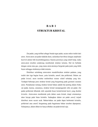 BAB I
                      STRUKTUR KRISTAL




       Zat padat, yang terlihat sebagai benda tegar padat, secara mikro terdiri dari
atom. Atom-atom zat padat tidaklah diam, melainkan bervibrasi dengan amplitudo
kecil di sekitar titik kesetimbangannya. Karena posisinya yang relatif tetap, maka
atom-atom tersebut cenderung membentuk struktur tertentu. Hal ini berbeda
dengan cairan atau gas, yang mana atom-atomnya bergerak pada jarak yang lebih
besar sehingga strukturnya tidak tertentu.
       Distribusi setimbang atom-atom mendefinisikan struktur padatan, yang
terdiri dari tiga bagian besar, yaitu kristalin, amorf, dan polikristal. Dalam zat
padat kristal, atom tersebut terdistribusi teratur relatif terhadap yang lain.
Terdapat beberapa jenis struktur kristal yang bergantung pada geometri susunan
atom. Pemahaman tentang struktur kristal bahan adalah hal penting dalam fisika
zat padat, karena, umumnya, struktur kristal mempengaruhi sifat zat padat. Zat
padat polikristal dibentuk oleh sejumlah besar kristal-kristal kecil, yang disebut
kristalin. Atom-atom membentuk pola dalam suatu kristal, tetapi orientasinya
akan lenyap pada batas kristalin. Sedangkan dalam zat padat amorf, terjadi
distribusi atom secara acak. Bahan-bahan zat padat dapat berbentuk kristalin,
polikristal atau amorf, bergantung pada bagaimana bahan tersebut dipreparasi.
Selanjutnya, dalam diktat ini hanya dibahas zat padat kristal saja.
 