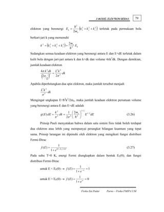 3 MODEL ELEKTRON BEBAS         79


                                                              (k       + k y + k z2 ) terletak pada permukaan bola
                                                         2
elektron yang berenergi E k =                                      2
                                                                   x
                                                                           2

                                                        2mo
berkari-jari k yang memenuhi

                 (
       k 2 = k x2 + k y + k z2 =
                      2
                                            )      2mo
                                                    2
                                                         Ek

Sedangkan semua keadaan elektron yang berenergi antara E dan E+dE terletak dalam
kulit bola dengan jari-jari antara k dan k+dk dan volume 4πk2dk. Dengan demikian,
jumlah keadaan elektron
       4π k 2 dk            L3 k 2
                          =
        (2π L)
                                   dk
                     3
                            2π 2

Apabila diperhitungkan dua spin elektron, maka jumlah tersebut menjadi
        L3 k 2
                 dk
        π2
Mengingat ungkapan E=ћ2k2/2mo, maka jumlah keadaan elektron persatuan volume
yang berenergi antara E dan E+dE adalah
                                                               3/ 2
                            k2
                            1 ⎛ 2 mo ⎞
       g ( E ) dE = 2 dk =      ⎜    ⎟                                 E 1 / 2 dE                         (3.26)
                   π       2π 2 ⎝ 2 ⎠
       Prinsip Pauli menyatakan bahwa dalam satu sistem fisis tidak boleh terdapat
dua elektron atau lebih yang mempunyai perangkat bilangan kuantum yang tepat
sama. Prinsip larangan ini dipenuhi oleh elektron yang mengikuti fungsi distribusi
Fermi-Dirac
                                  1
        f (E) =                 ( E − E F ) / kT                                                          (3.27)
                         1+ e
Pada suhu T=0 K, energi Fermi diungkapkan dalam bentuk EF(0); dan fungsi
distribusi Fermi-Dirac
                                                            1
       untuk E < EF(0) → f ( E ) =                                =1
                                                         1 + e −∞
                                                            1
       untuk E > EF(0) → f ( E ) =                              =0
                                                         1 + e∞

                                                               Fisika Zat Padat            Parno – Fisika FMIPA UM
 