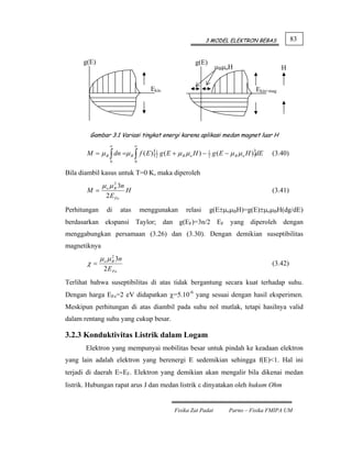 3 MODEL ELEKTRON BEBAS              83


      g(E)                                            g(E)
                                                                 μBμoH                    H


                                       Ekin                                    Ekin+mag




        Gambar 3.1 Variasi tingkat energi karena aplikasi medan magnet luar H
                  ∞             ∞
       M = μ B ∫ dn =μ B ∫ f ( E ){1 g ( E + μ B μ o H ) − 1 g ( E − μ B μ o H )}
                                   2                       2                     dE   (3.40)
                  0             0


Bila diambil kasus untuk T=0 K, maka diperoleh
               μ o μ B 3n
                     2
       M =                  H                                                         (3.41)
                2 E Fo

Perhitungan      di      atas       menggunakan   relasi     g(E±μoμBH)=g(E)±μoμBH(dg/dE)
berdasarkan ekspansi Taylor; dan g(EF)=3n/2 EF yang diperoleh dengan
menggabungkan persamaan (3.26) dan (3.30). Dengan demikian suseptibilitas
magnetiknya
              μ o μ B 3n
                    2
       χ=                                                                             (3.42)
               2 E Fo
Terlihat bahwa suseptibilitas di atas tidak bergantung secara kuat terhadap suhu.
Dengan harga EFo=2 eV didapatkan χ=5.10-6 yang sesuai dengan hasil eksperimen.
Meskipun perhitungan di atas diambil pada suhu nol mutlak, tetapi hasilnya valid
dalam rentang suhu yang cukup besar.

3.2.3 Konduktivitas Listrik dalam Logam
       Elektron yang mempunyai mobilitas besar untuk pindah ke keadaan elektron
yang lain adalah elektron yang berenergi E sedemikian sehingga f(E)<1. Hal ini
terjadi di daerah E∼EF. Elektron yang demikian akan mengalir bila dikenai medan
listrik. Hubungan rapat arus J dan medan listrik ε dinyatakan oleh hukum Ohm


                                              Fisika Zat Padat      Parno – Fisika FMIPA UM
 