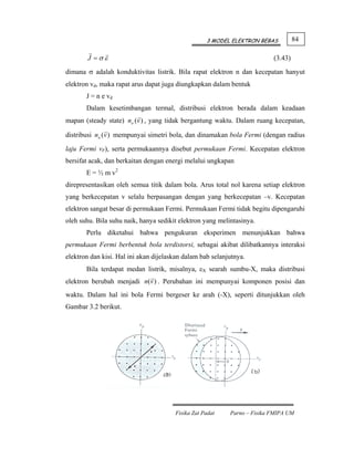 3 MODEL ELEKTRON BEBAS          84

        J =σε                                                             (3.43)
dimana σ adalah konduktivitas listrik. Bila rapat elektron n dan kecepatan hanyut
elektron vd, maka rapat arus dapat juga diungkapkan dalam bentuk
       J = n e vd
       Dalam kesetimbangan termal, distribusi elektron berada dalam keadaan
mapan (steady state) no (v ) , yang tidak bergantung waktu. Dalam ruang kecepatan,

distribusi no (v ) mempunyai simetri bola, dan dinamakan bola Fermi (dengan radius

laju Fermi vF), serta permukaannya disebut permukaan Fermi. Kecepatan elektron
bersifat acak, dan berkaitan dengan energi melalui ungkapan
       E = ½ m v2
direpresentasikan oleh semua titik dalam bola. Arus total nol karena setiap elektron
yang berkecepatan v selalu berpasangan dengan yang berkecepatan –v. Kecepatan
elektron sangat besar di permukaan Fermi. Permukaan Fermi tidak begitu dipengaruhi
oleh suhu. Bila suhu naik, hanya sedikit elektron yang melintasinya.
       Perlu diketahui bahwa pengukuran eksperimen menunjukkan bahwa
permukaan Fermi berbentuk bola terdistorsi, sebagai akibat dilibatkannya interaksi
elektron dan kisi. Hal ini akan dijelaskan dalam bab selanjutnya.
       Bila terdapat medan listrik, misalnya, εX searah sumbu-X, maka distribusi
elektron berubah menjadi n(v ) . Perubahan ini mempunyai komponen posisi dan
waktu. Dalam hal ini bola Fermi bergeser ke arah (-X), seperti ditunjukkan oleh
Gambar 3.2 berikut.




                                       Fisika Zat Padat    Parno – Fisika FMIPA UM
 