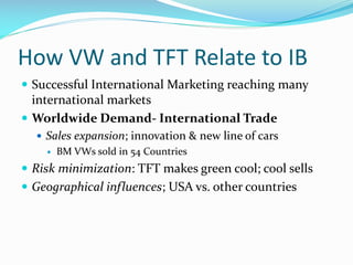 How VW and TFT Relate to IB
 Successful International Marketing reaching many

international markets
 Worldwide Demand- International Trade
 Sales expansion; innovation & new line of cars


BM VWs sold in 54 Countries

 Risk minimization: TFT makes green cool; cool sells
 Geographical influences; USA vs. other countries

 