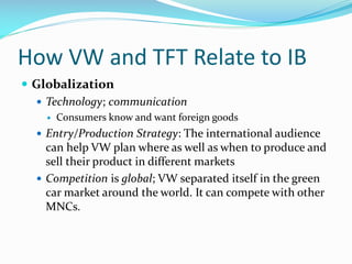 How VW and TFT Relate to IB
 Globalization
 Technology; communication


Consumers know and want foreign goods

 Entry/Production Strategy: The international audience

can help VW plan where as well as when to produce and
sell their product in different markets
 Competition is global; VW separated itself in the green
car market around the world. It can compete with other
MNCs.

 
