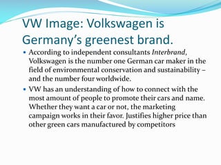VW Image: Volkswagen is
Germany’s greenest brand.
 According to independent consultants Interbrand,

Volkswagen is the number one German car maker in the
field of environmental conservation and sustainability –
and the number four worldwide.
 VW has an understanding of how to connect with the
most amount of people to promote their cars and name.
Whether they want a car or not, the marketing
campaign works in their favor. Justifies higher price than
other green cars manufactured by competitors

 