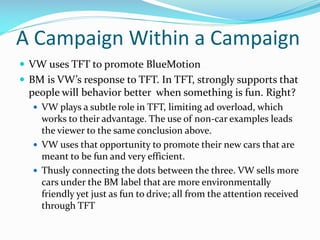A Campaign Within a Campaign
 VW uses TFT to promote BlueMotion
 BM is VW’s response to TFT. In TFT, strongly supports that

people will behavior better when something is fun. Right?
 VW plays a subtle role in TFT, limiting ad overload, which

works to their advantage. The use of non-car examples leads
the viewer to the same conclusion above.
 VW uses that opportunity to promote their new cars that are
meant to be fun and very efficient.
 Thusly connecting the dots between the three. VW sells more
cars under the BM label that are more environmentally
friendly yet just as fun to drive; all from the attention received
through TFT

 