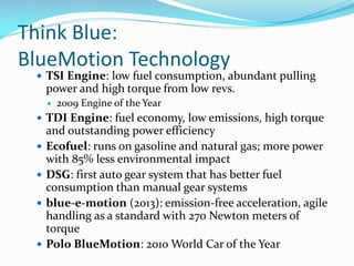 Think Blue:
BlueMotion Technology

 TSI Engine: low fuel consumption, abundant pulling

power and high torque from low revs.


2009 Engine of the Year

 TDI Engine: fuel economy, low emissions, high torque







and outstanding power efficiency
Ecofuel: runs on gasoline and natural gas; more power
with 85% less environmental impact
DSG: first auto gear system that has better fuel
consumption than manual gear systems
blue-e-motion (2013): emission-free acceleration, agile
handling as a standard with 270 Newton meters of
torque
Polo BlueMotion: 2010 World Car of the Year

 
