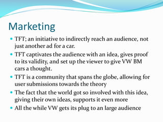 Marketing
 TFT; an initiative to indirectly reach an audience, not







just another ad for a car.
TFT captivates the audience with an idea, gives proof
to its validity, and set up the viewer to give VW BM
cars a thought.
TFT is a community that spans the globe, allowing for
user submissions towards the theory
The fact that the world got so involved with this idea,
giving their own ideas, supports it even more
All the while VW gets its plug to an large audience

 