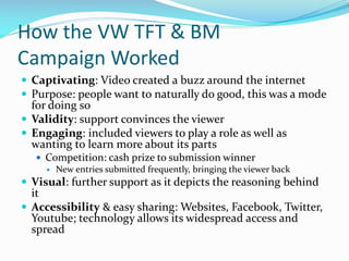 How the VW TFT & BM
Campaign Worked
 Captivating: Video created a buzz around the internet
 Purpose: people want to naturally do good, this was a mode

for doing so
 Validity: support convinces the viewer
 Engaging: included viewers to play a role as well as
wanting to learn more about its parts

 Competition: cash prize to submission winner
 New entries submitted frequently, bringing the viewer back

 Visual: further support as it depicts the reasoning behind

it
 Accessibility & easy sharing: Websites, Facebook, Twitter,
Youtube; technology allows its widespread access and
spread

 