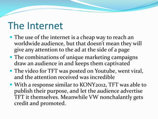 The Internet
 The use of the internet is a cheap way to reach an

worldwide audience, but that doesn’t mean they will
give any attention to the ad at the side of a page
 The combinations of unique marketing campaigns
draw an audience in and keeps them captivated
 The video for TFT was posted on Youtube, went viral,
and the attention received was incredible
 With a response similar to KONY2012, TFT was able to
publish their purpose, and let the audience advertise
TFT it themselves. Meanwhile VW nonchalantly gets
credit and promoted.

 