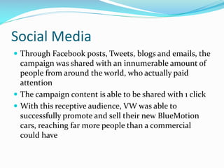 Social Media
 Through Facebook posts, Tweets, blogs and emails, the

campaign was shared with an innumerable amount of
people from around the world, who actually paid
attention
 The campaign content is able to be shared with 1 click
 With this receptive audience, VW was able to
successfully promote and sell their new BlueMotion
cars, reaching far more people than a commercial
could have

 