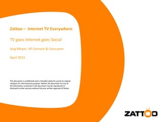 This document is confidential and is intended solely for use by its original
recipient for informational purposes. Neither the document nor any of
the information contained in this document may be reproduced or
disclosed to other persons without the prior written approval of Zattoo.
Zattoo – Internet TV Everywhere
TV goes Internet goes Social
Jörg Meyer, VP Content & Consumer
April 2013
This document is confidential and is intended solely for use by its original
recipient for informational purposes. Neither the document nor any of
the information contained in this document may be reproduced or
disclosed to other persons without the prior written approval of Zattoo.
 