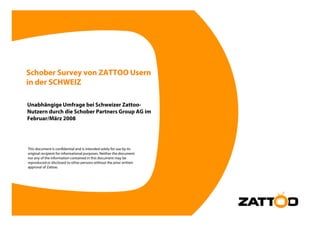 Schober Survey von ZATTOO Usern
in der SCHWEIZ

Unabhängige Umfrage bei Schweizer Zattoo-
Nutzern durch die Schober Partners Group AG im
Februar/März 2008




This document is confidential and is intended solely for use by its
original recipient for informational purposes. Neither the document
nor any of the information contained in this document may be
reproduced or disclosed to other p
  p                               persons without the prior written
                                                        p
approval of Zattoo.
