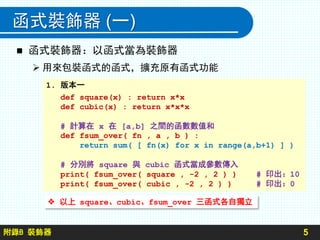 附錄B 裝飾器
函式裝飾器 (一)
5
 函式裝飾器：以函式當為裝飾器
 用來包裝函式的函式，擴充原有函式功能
1. 版本一
def square(x) : return x*x
def cubic(x) : return x*x*x
# 計算在 x 在 [a,b] 之間的函數數值和
def fsum_over( fn , a , b ) :
return sum( [ fn(x) for x in range(a,b+1) ] )
# 分別將 square 與 cubic 函式當成參數傳入
print( fsum_over( square , -2 , 2 ) ) # 印出：10
print( fsum_over( cubic , -2 , 2 ) ) # 印出：0
 以上 square、cubic、fsum_over 三函式各自獨立
 