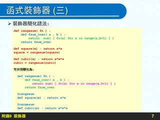 附錄B 裝飾器
函式裝飾器 (三)
7
def rangesum( fn ) :
def fsum_over( a , b ) :
return sum( [ fn(x) for x in range(a,b+1) ] )
return fsum_over
def square(x) : return x*x
square = rangesum(square)
def cubic(x) : return x*x*x
cubic = rangesum(cubic)
可分別簡化為：
def rangesum( fn ) :
def fsum_over( a , b ) :
return sum( [ fn(x) for x in range(a,b+1) ] )
return fsum_over
@rangesum
def square(x) : return x*x
@rangesum
def cubic(x) : return x*x*x
 裝飾器簡化語法：
 