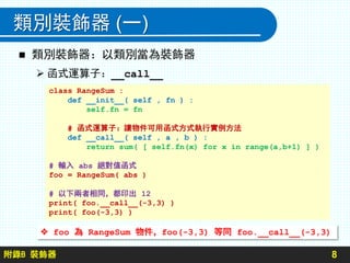 附錄B 裝飾器
類別裝飾器 (一)
8
 類別裝飾器：以類別當為裝飾器
 函式運算子：__call__
class RangeSum :
def __init__( self , fn ) :
self.fn = fn
# 函式運算子：讓物件可用函式方式執行實例方法
def __call__( self , a , b ) :
return sum( [ self.fn(x) for x in range(a,b+1) ] )
# 輸入 abs 絕對值函式
foo = RangeSum( abs )
# 以下兩者相同，都印出 12
print( foo.__call__(-3,3) )
print( foo(-3,3) )
 foo 為 RangeSum 物件，foo(-3,3) 等同 foo.__call__(-3,3)
 