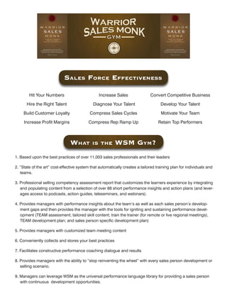 SaleS Force eFFectiveneSS

        Hit Your Numbers                        Increase Sales                Convert Competitive Business

      Hire the Right Talent                  Diagnose Your Talent                   Develop Your Talent

     Build Customer Loyalty                Compress Sales Cycles                    Motivate Your Team

     Increase Profit Margins              Compress Rep Ramp Up                     Retain Top Performers



                                What        iS the        WSM GyM?
1. Based upon the best practices of over 11,003 sales professionals and their leaders

2. “State of the art” cost-effective system that automatically creates a tailored training plan for individuals and
   teams.

3. Professional selling competency assessment report that customizes the learners experience by integrating
   and populating content from a selection of over 88 short performance insights and action plans (and lever-
   ages access to podcasts, action guides, teleseminars, and webinars).

4. Provides managers with performance insights about the team’s as well as each sales person’s develop-
   ment gaps and then provides the manager with the tools for igniting and sustaining performance devel-
   opment (TEAM assessment; tailored skill content; train the trainer (for remote or live regional meetings),
   TEAM development plan; and sales person specific development plan)

5. Provides managers with customized team meeting content

6. Conveniently collects and stores your best practices

7. Facilitates constructive performance coaching dialogue and results

8. Provides managers with the ability to “stop reinventing the wheel” with every sales person development or
   selling scenario.

9. Managers can leverage WSM as the universal performance language library for providing a sales person
   with continuous development opportunities.
 
