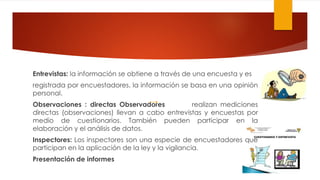 Entrevistas: la información se obtiene a través de una encuesta y es
registrada por encuestadores. la información se basa en una opinión
personal.
Observaciones : directas Observadores realizan mediciones
directas (observaciones) llevan a cabo entrevistas y encuestas por
medio de cuestionarios. También pueden participar en la
elaboración y el análisis de datos.
Inspectores: Los inspectores son una especie de encuestadores que
participan en la aplicación de la ley y la vigilancia.
Presentación de informes
 