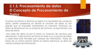 2.1.3. Procesamiento de datos
El Concepto de Procesamiento de
Datos
Cuando recurrimos a archivos se debe a la necesidad de conservar
datos. Existen problemas en donde el volumen de datos es tan
grande que es imposible mantenerlos en memoria. Entonces, los
datos se almacenan en un conjunto de archivos, los que forman una
base de datos.
Una base de datos es por lo tanto un conjunto de archivos que
almacenan. Cada archivo se forma en base a un conjunto de líneas
y cada línea esta formada por campos de información. Todas las
líneas de un mismo archivo tienen la misma estructura, es decir los
mismos campos de información.
 