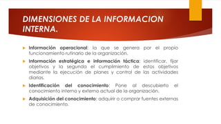 DIMENSIONES DE LA INFORMACION
INTERNA.
 Información operacional: la que se genera por el propio
funcionamiento rutinario de la organización.
 Información estratégica e información táctica: identificar, fijar
objetivos y la segunda el cumplimiento de estos objetivos
mediante la ejecución de planes y control de las actividades
diarias.
 Identificación del conocimiento: Pone al descubierto el
conocimiento interno y externo actual de la organización.
 Adquisición del conocimiento: adquirir o comprar fuentes externas
de conocimiento.
 