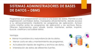 SISTEMAS ADMINISTRADORES DE BASES
DE DATOS – DBMS
Programas que proporcionan acceso a una base de datos. Permite a una
organización centralizar datos, manejarlos eficientemente, dando acceso
a su almacenamiento mediante los programas de aplicación. Actúan
como interfaz entre los programas de aplicación y los archivos físicos.
Ofrecen herramientas para añadir, borrar, mantener, exhibir, imprimir,
buscar, clasificar y actualizar datos.
Ventajas
 Menor inconsistencia y redundancia de los datos.
 Menor costo en ello y mantenimiento de programas.
 Actualización rápida de registros y archivos de datos.
 Interrelación de datos de diferentes fuentes.
 