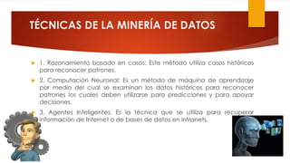 TÉCNICAS DE LA MINERÍA DE DATOS
 1. Razonamiento basado en casos: Este método utiliza casos históricos
para reconocer patrones.
 2. Computación Neuronal: Es un método de máquina de aprendizaje
por medio del cual se examinan los datos históricos para reconocer
patrones los cuales deben utilizarse para predicciones y para apoyar
decisiones.
 3. Agentes Inteligentes: Es la técnica que se utiliza para recuperar
información de Internet o de bases de datos en intranets.
 